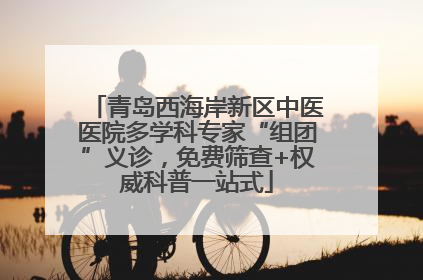 青岛西海岸新区中医医院多学科专家“组团”义诊，免费筛查+权威科普一站式