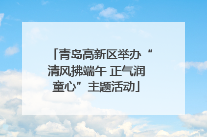 青岛高新区举办“清风拂端午 正气润童心”主题活动