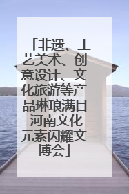 非遗、工艺美术、创意设计、文化旅游等产品琳琅满目 河南文化元素闪耀文博会