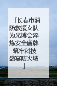 长春市消防救援支队为光博会淬炼安全盾牌 筑牢科技盛宴防火墙