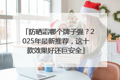 防晒霜哪个牌子强？2025年最新推荐，这十款效果好还巨安全