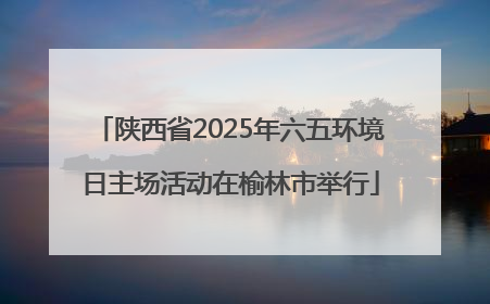 陕西省2025年六五环境日主场活动在榆林市举行
