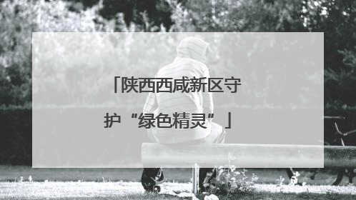 陕西西咸新区守护“绿色精灵”