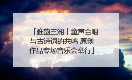 雅韵三湘丨童声合唱与古诗词的共鸣 原创作品专场音乐会举行