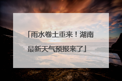 雨水卷土重来！湖南最新天气预报来了
