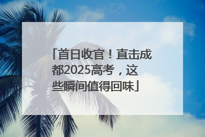 首日收官！直击成都2025高考，这些瞬间值得回味