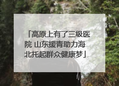 高原上有了三级医院 山东援青助力海北托起群众健康梦