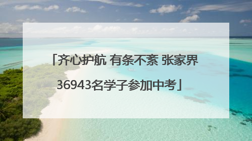 齐心护航 有条不紊 张家界36943名学子参加中考