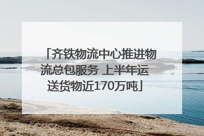 齐铁物流中心推进物流总包服务 上半年运送货物近170万吨