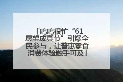 鸣鸣很忙“61 愿望成真节”引爆全民参与，让普惠零食消费体验触手可及