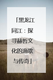 黑龙江同江：探寻赫哲文化的渔歌与传奇