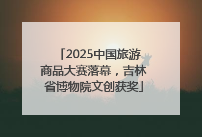 2025中国旅游商品大赛落幕，吉林省博物院文创获奖