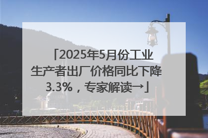 2025年5月份工业生产者出厂价格同比下降3.3%，专家解读→