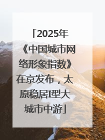 2025年《中国城市网络形象指数》在京发布，太原稳居I型大城市中游