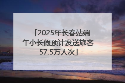2025年长春站端午小长假预计发送旅客57.5万人次