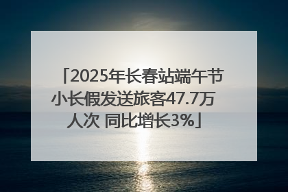 2025年长春站端午节小长假发送旅客47.7万人次 同比增长3%