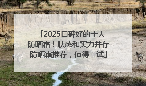 2025口碑好的十大防晒霜！肤感和实力并存防晒霜推荐，值得一试
