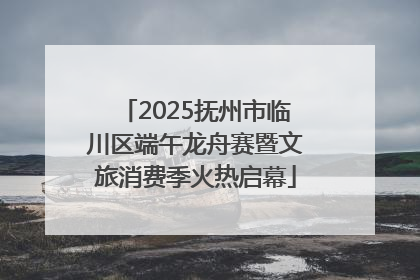 2025抚州市临川区端午龙舟赛暨文旅消费季火热启幕