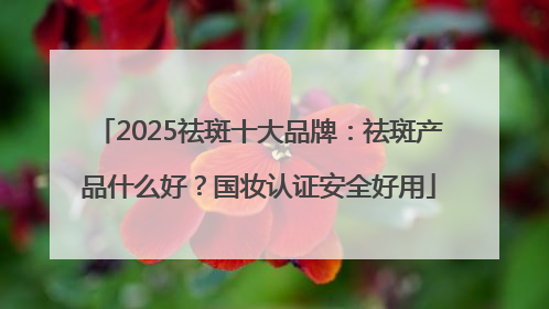 2025祛斑十大品牌：祛斑产品什么好？国妆认证安全好用