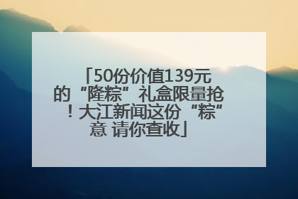 50份价值139元的“隆粽”礼盒限量抢！大江新闻这份“粽”意 请你查收